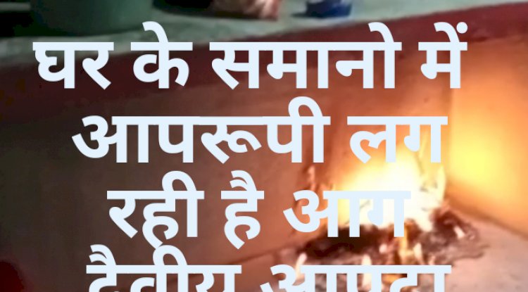 घर के समानो में अचानक लगी आग दैवीय आपदा की आशंका 